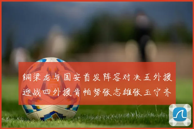 铜梁龙与国安首发阵容对决五外援迎战四外援肯帕努张志雄张玉宁齐上阵