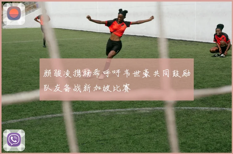颜骏凌携杨希呼吁韦世豪共同鼓励队友备战新加坡比赛