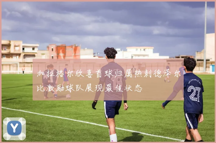 加拉格尔欣喜首球归属热刺德泽尔比激励球队展现最佳状态