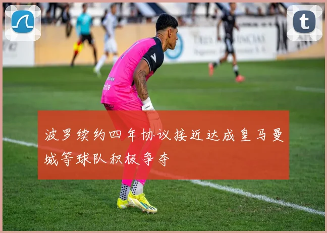 波罗续约四年协议接近达成皇马曼城等球队积极争夺