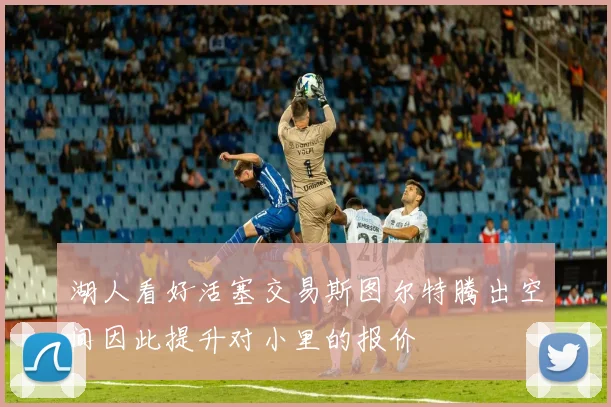 湖人看好活塞交易斯图尔特腾出空间因此提升对小里的报价