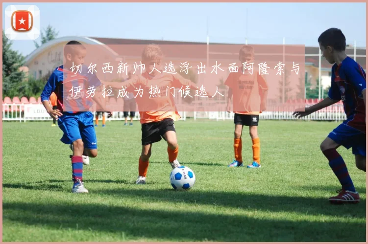 切尔西新帅人选浮出水面阿隆索与伊劳拉成为热门候选人