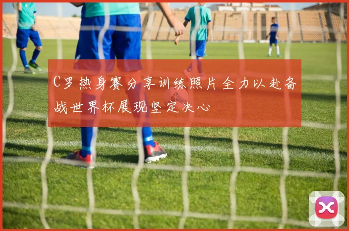 C罗热身赛分享训练照片全力以赴备战世界杯展现坚定决心