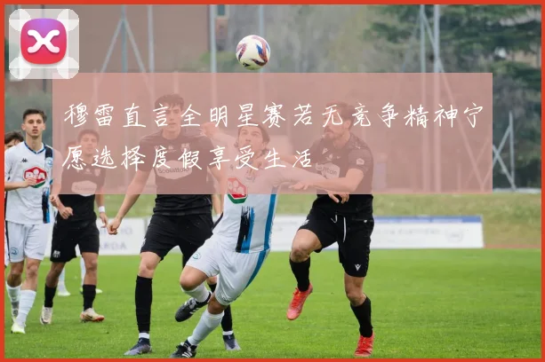 穆雷直言全明星赛若无竞争精神宁愿选择度假享受生活