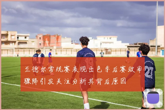 兰德尔常规赛表现出色季后赛效率骤降引发关注分析其背后原因