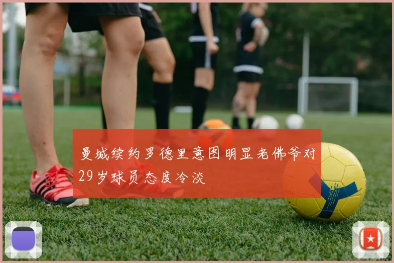 曼城续约罗德里意图明显老佛爷对29岁球员态度冷淡