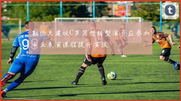 勒伯夫建议C罗若想转型演员应参加专业表演课程提升演技