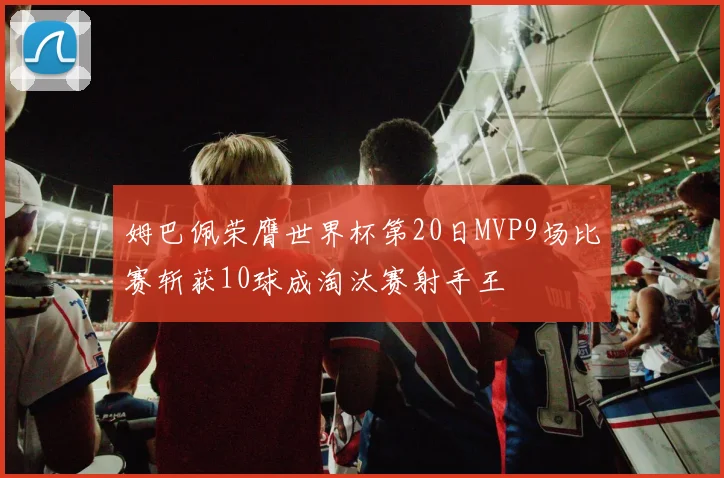 姆巴佩荣膺世界杯第20日MVP9场比赛斩获10球成淘汰赛射手王