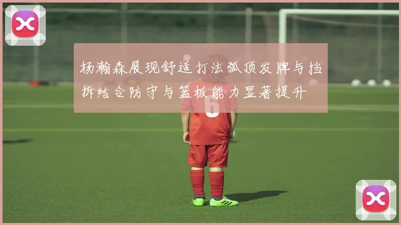 杨瀚森展现舒适打法弧顶发牌与挡拆结合防守与篮板能力显著提升
