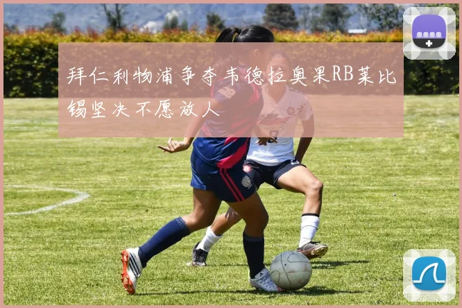拜仁利物浦争夺韦德拉奥果RB莱比锡坚决不愿放人