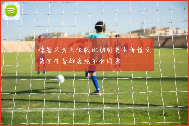 德隆认为杰伦威比切特更具价值交易字母哥雄鹿绝不会同意