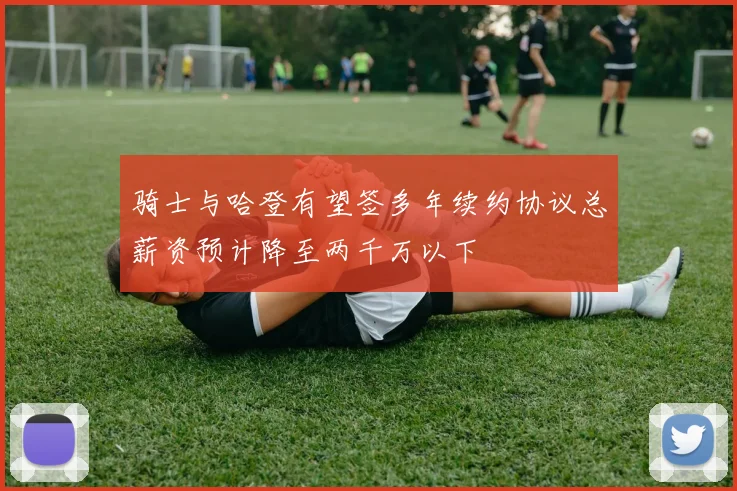 骑士与哈登有望签多年续约协议总薪资预计降至两千万以下