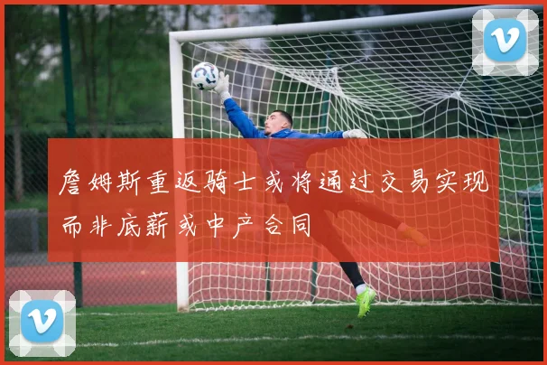 詹姆斯重返骑士或将通过交易实现而非底薪或中产合同
