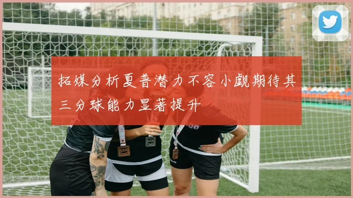 拓媒分析夏普潜力不容小觑期待其三分球能力显著提升