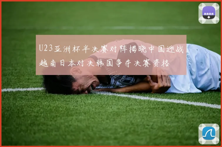 U23亚洲杯半决赛对阵揭晓中国迎战越南日本对决韩国争夺决赛资格