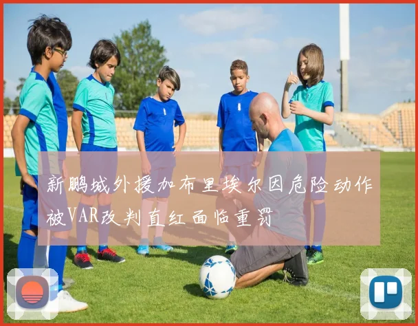 新鹏城外援加布里埃尔因危险动作被VAR改判直红面临重罚
