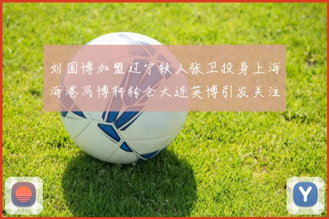 刘国博加盟辽宁铁人张卫投身上海海港冯博轩转会大连英博引发关注