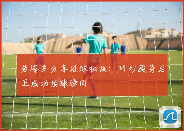 劳塔罗分享进球秘诀：巧妙藏身后卫成功接球瞬间