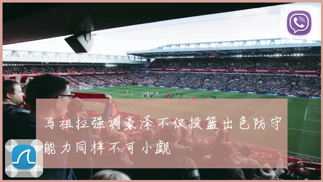 马祖拉强调豪泽不仅投篮出色防守能力同样不可小觑