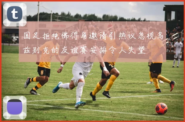 国足拒绝佛得角邀请引热议忽视乌兹别克的友谊赛安排令人失望