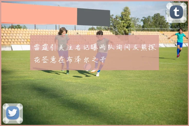 雷霆引关注名记曝两队询问灰熊探花签意在布泽尔之子