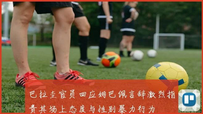 巴拉圭官员回应姆巴佩言辞激烈指责其场上态度与性别暴力行为