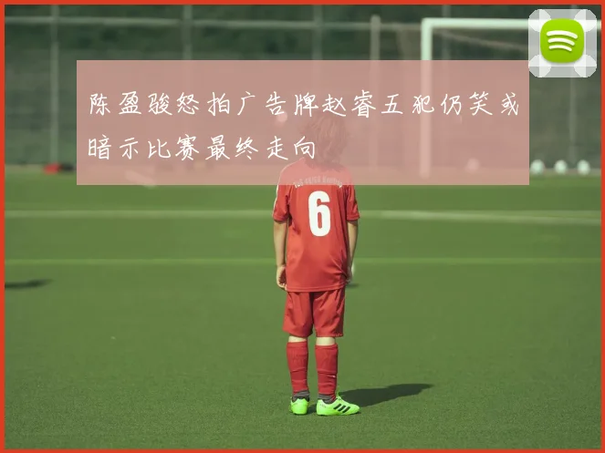 陈盈骏怒拍广告牌赵睿五犯仍笑或暗示比赛最终走向
