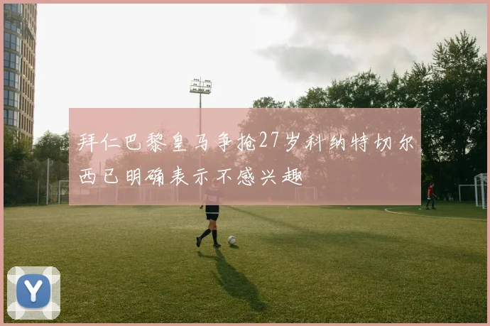 拜仁巴黎皇马争抢27岁科纳特切尔西已明确表示不感兴趣