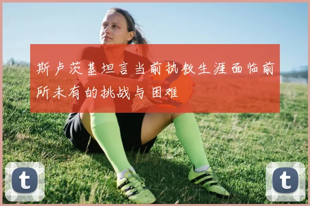 斯卢茨基坦言当前执教生涯面临前所未有的挑战与困难