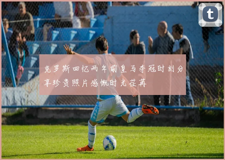 克罗斯回忆两年前皇马夺冠时刻分享珍贵照片感慨时光荏苒