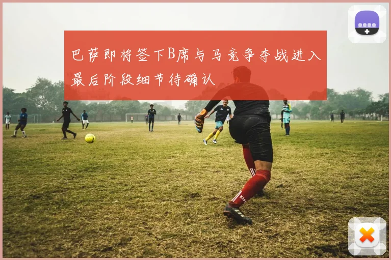 巴萨即将签下B席与马竞争夺战进入最后阶段细节待确认