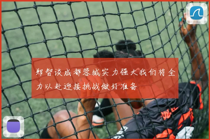 郑智谈成都蓉城实力强大我们将全力以赴迎接挑战做好准备