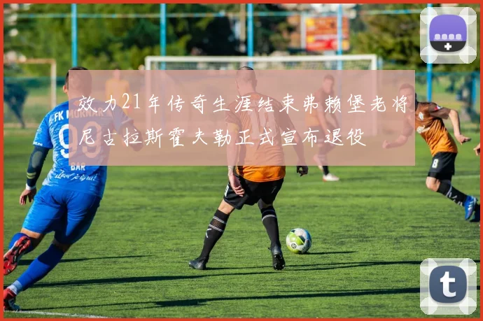 效力21年传奇生涯结束弗赖堡老将尼古拉斯霍夫勒正式宣布退役