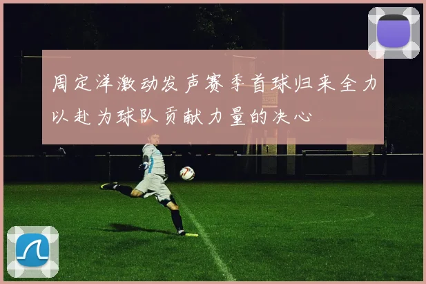 周定洋激动发声赛季首球归来全力以赴为球队贡献力量的决心